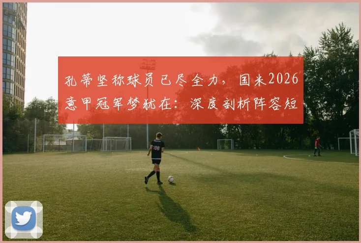 孔蒂坚称球员已尽全力，国米2026意甲冠军梦犹在：深度剖析阵容短板与夏窗引援关键