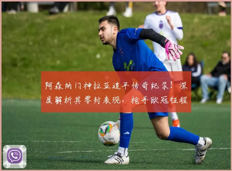 阿森纳门神拉亚追平传奇纪录!深度解析其零封表现,枪手欧冠征程引期待