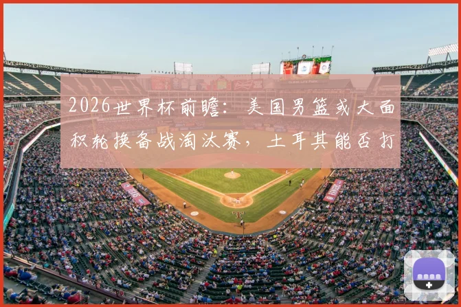 2026世界杯前瞻：美国男篮或大面积轮换备战淘汰赛，土耳其能否打出尊严之战？附双方历史交锋深度解读