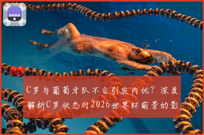 C罗与葡萄牙队不合引发内忧？深度解析C罗状态对2026世界杯前景的影响与球队矛盾传闻