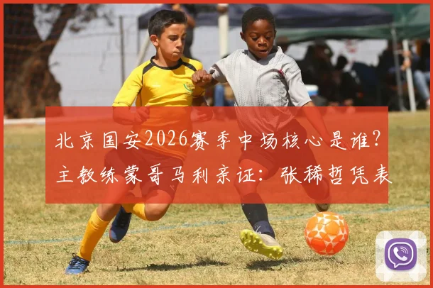 北京国安2026赛季中场核心是谁？主教练蒙哥马利亲证：张稀哲凭表现成球队中流砥柱