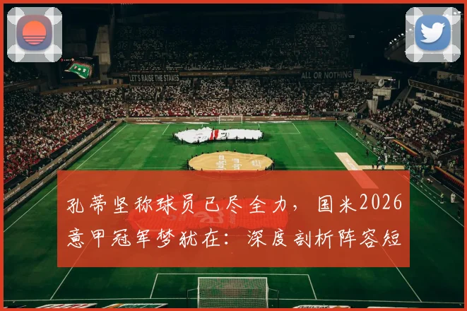 孔蒂坚称球员已尽全力,国米2026意甲冠军梦犹在:深度剖析阵容短板与夏窗引援关键