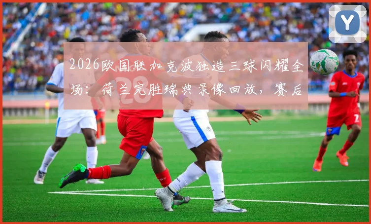2026欧国联加克波独造三球闪耀全场:荷兰完胜瑞典录像回放,赛后专访与积分榜解析