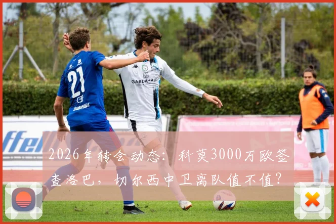 2026年转会动态:科莫3000万欧签查洛巴,切尔西中卫离队值不值?技术分析与影响解读