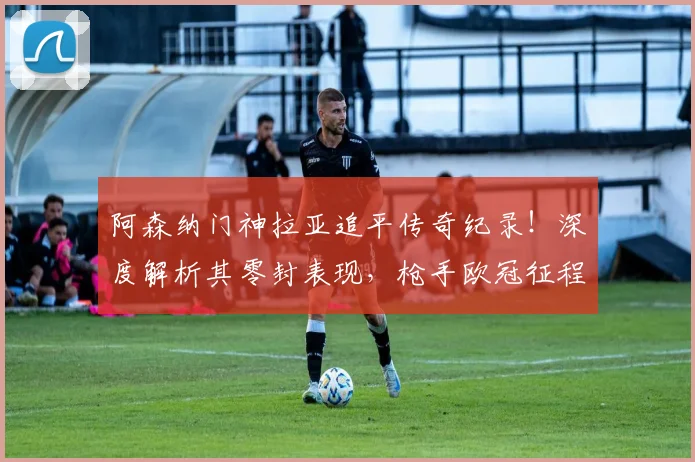 阿森纳门神拉亚追平传奇纪录！深度解析其零封表现，枪手欧冠征程引期待