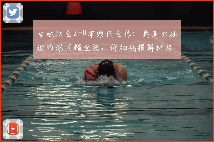 吉达联合2-0布赖代合作:奥亚尔独造两球闪耀全场,详细战报解析与赛后复盘