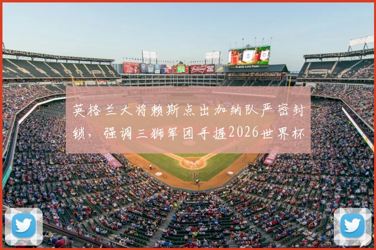 英格兰大将赖斯点出加纳队严密封锁,强调三狮军团手握2026世界杯小组头名主动权