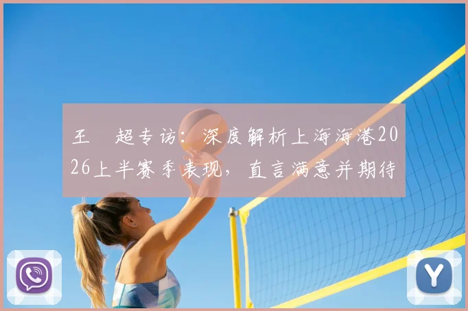 王燊超专访:深度解析上海海港2026上半赛季表现,直言满意并期待梅伦多回归带来新变化