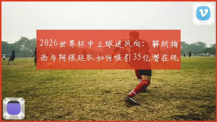 2026世界杯中立球迷风向:解析梅西与阿根廷队如何吸引35亿潜在观众,背后球迷市场逻辑全拆解