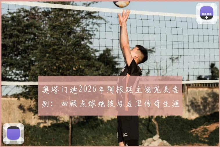 奥塔门迪2026年阿根廷主场完美告别:回顾点球绝技与后卫传奇生涯,附国家队老将高光时刻解析