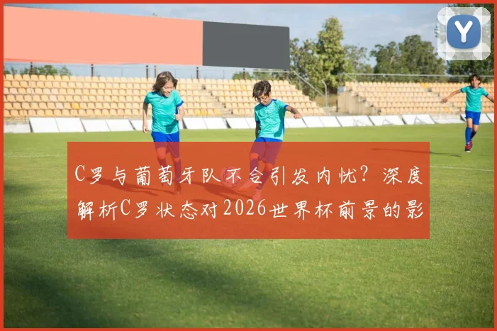 C罗与葡萄牙队不合引发内忧?深度解析C罗状态对2026世界杯前景的影响与球队矛盾传闻