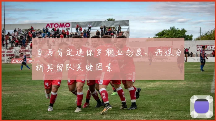 皇马肯定迷你罗职业态度，西媒分析其留队关键因素