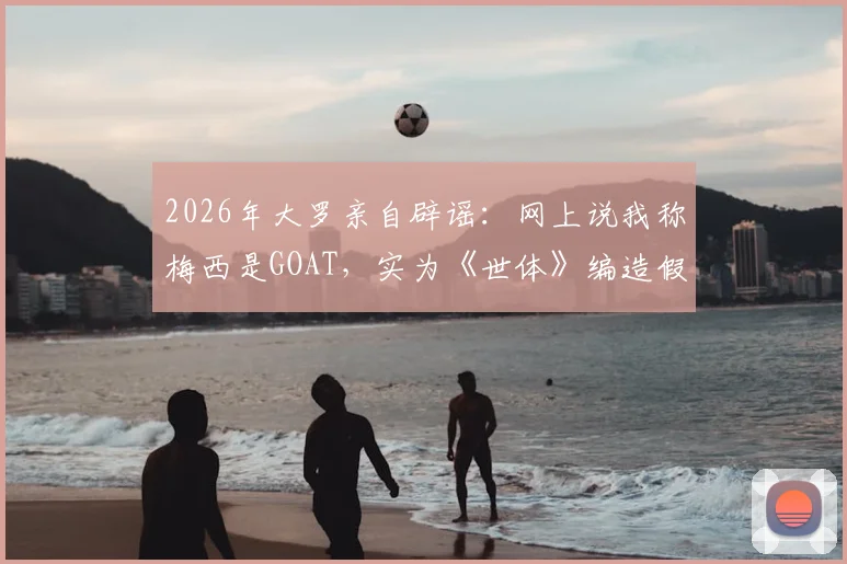 2026年大罗亲自辟谣：网上说我称梅西是GOAT，实为《世体》编造假新闻完整经过解读