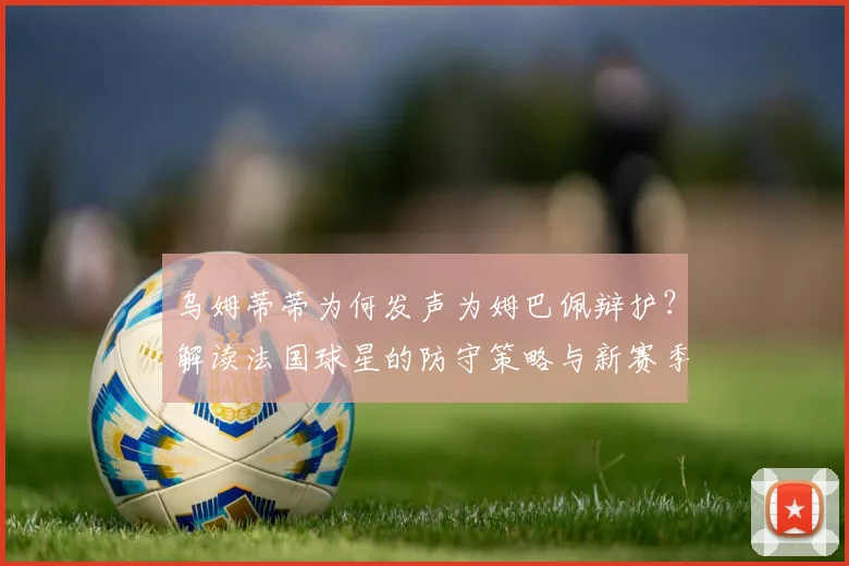 乌姆蒂蒂为何发声为姆巴佩辩护？解读法国球星的防守策略与新赛季战术影响