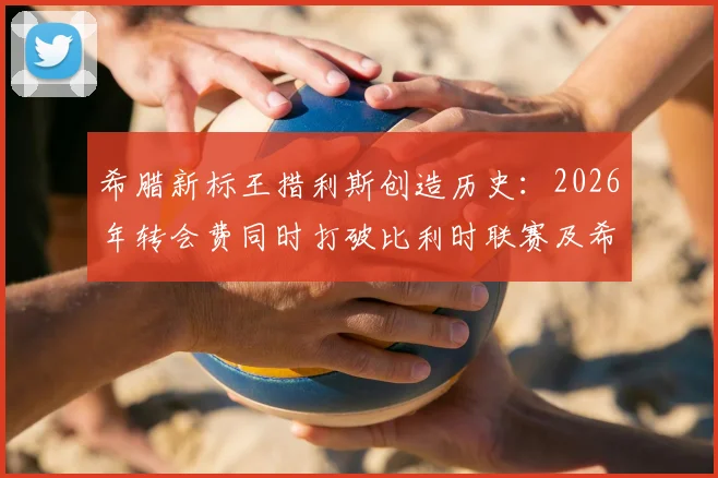 希腊新标王措利斯创造历史：2026年转会费同时打破比利时联赛及希腊球员双项纪录