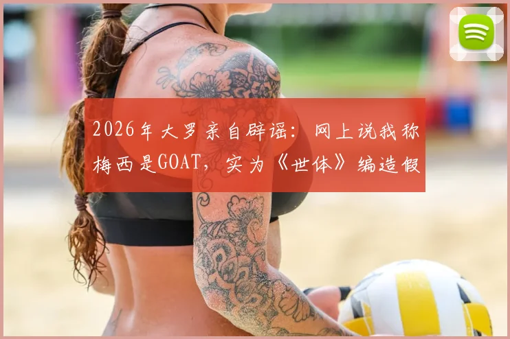 2026年大罗亲自辟谣：网上说我称梅西是GOAT，实为《世体》编造假新闻完整经过解读