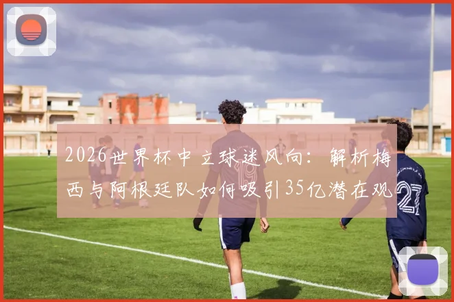 2026世界杯中立球迷风向：解析梅西与阿根廷队如何吸引35亿潜在观众，背后球迷市场逻辑全拆解