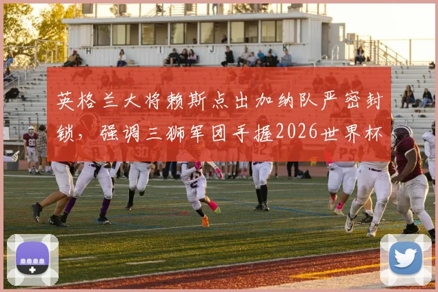 英格兰大将赖斯点出加纳队严密封锁，强调三狮军团手握2026世界杯小组头名主动权