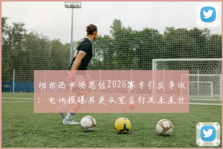 切尔西中场恩佐2026赛季引发争议：电讯报曝其更衣室言行及未来计划，队友关系成焦点
