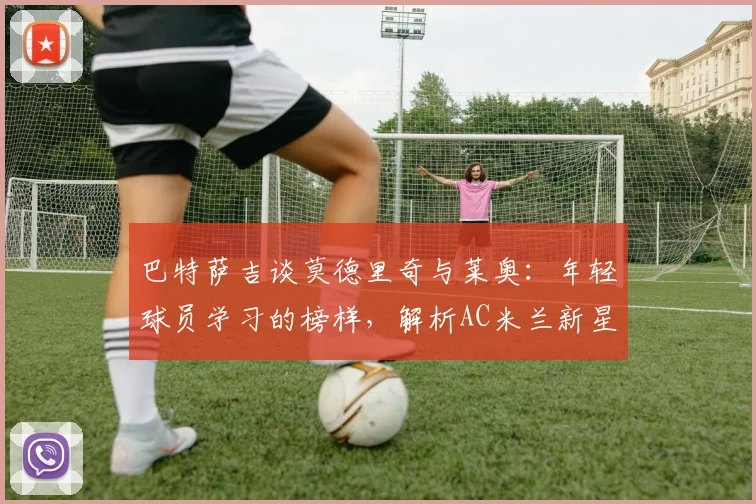 巴特萨吉谈莫德里奇与莱奥:年轻球员学习的榜样,解析AC米兰新星的成长路径