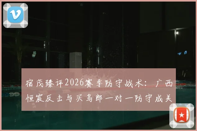 宿茂臻评2026赛季防守战术:广西恒宸反击与买乌郎一对一防守成关键胜负手,附战术解析与球员数据