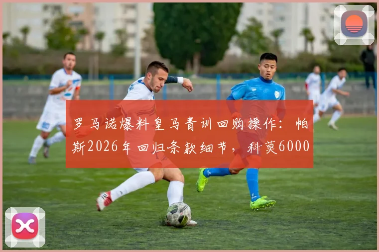 罗马诺爆料皇马青训回购操作：帕斯2026年回归条款细节，科莫6000万欧买断权解读