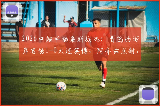 2026中超半场最新战况:青岛西海岸客场1-0大连英博,阿齐兹点射,门将李昊高接抵挡献关键扑救