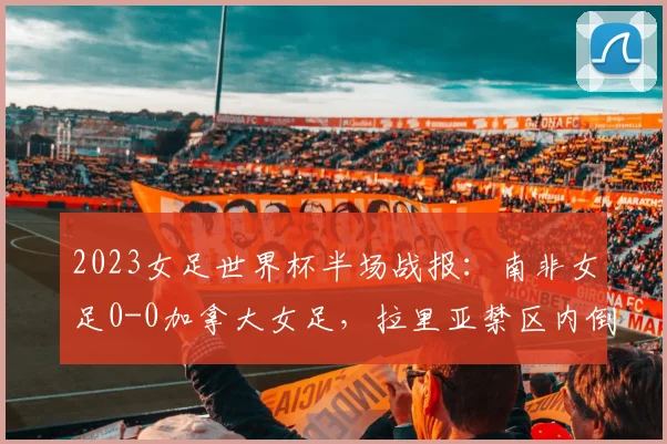 2023女足世界杯半场战报：南非女足0-0加拿大女足，拉里亚禁区内倒地裁判未判点球引争议