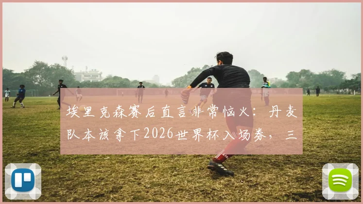 埃里克森赛后直言非常恼火：丹麦队本该拿下2026世界杯入场券，三大失利关键点全解析