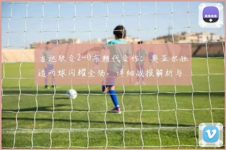 吉达联合2-0布赖代合作：奥亚尔独造两球闪耀全场，详细战报解析与赛后复盘