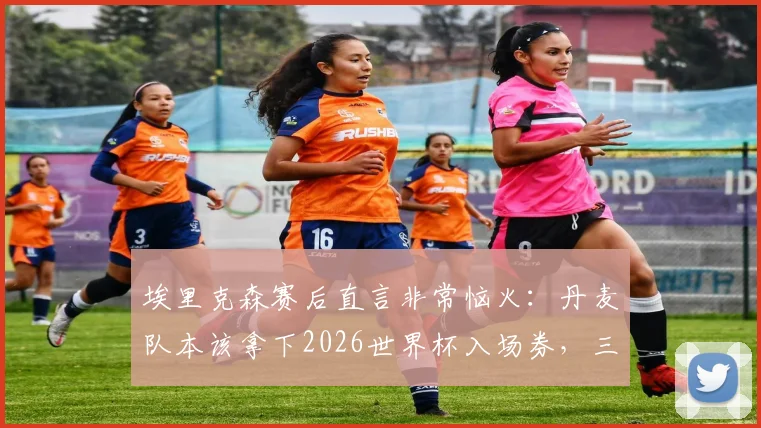埃里克森赛后直言非常恼火：丹麦队本该拿下2026世界杯入场券，三大失利关键点全解析