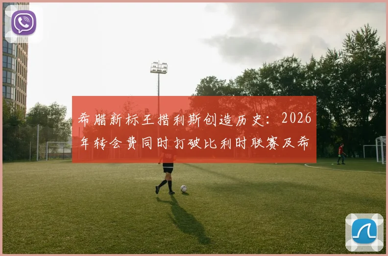希腊新标王措利斯创造历史:2026年转会费同时打破比利时联赛及希腊球员双项纪录