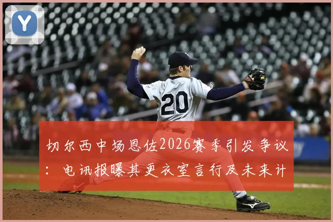 切尔西中场恩佐2026赛季引发争议:电讯报曝其更衣室言行及未来计划,队友关系成焦点