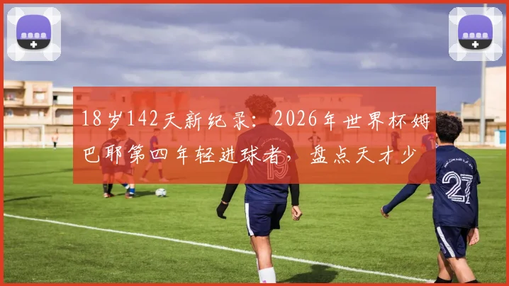 18岁142天新纪录:2026年世界杯姆巴耶第四年轻进球者,盘点天才少年的崛起之路与历史排名