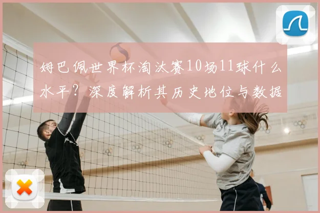 姆巴佩世界杯淘汰赛10场11球什么水平？深度解析其历史地位与数据