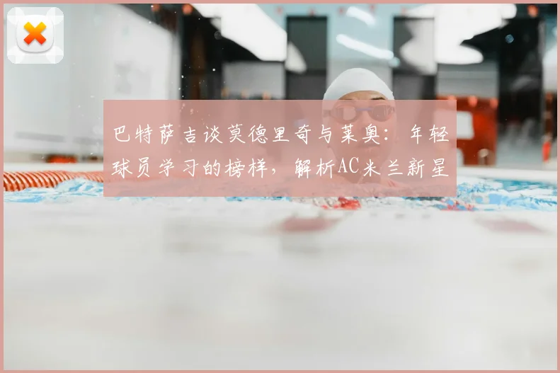 巴特萨吉谈莫德里奇与莱奥：年轻球员学习的榜样，解析AC米兰新星的成长路径