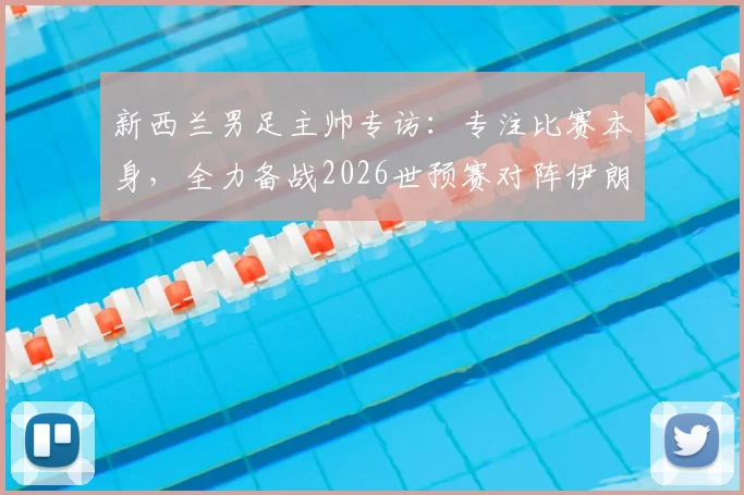 新西兰男足主帅专访：专注比赛本身，全力备战2026世预赛对阵伊朗关键战