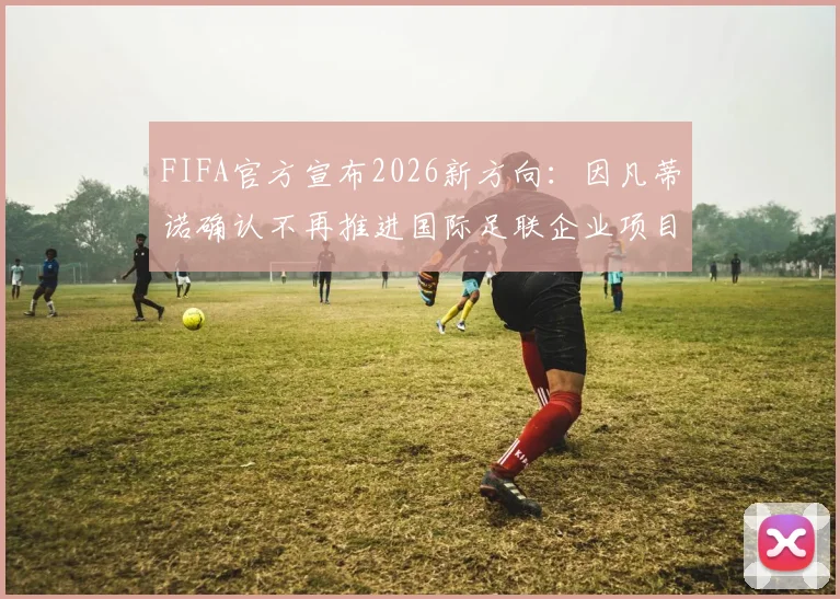 FIFA官方宣布2026新方向:因凡蒂诺确认不再推进国际足联企业项目,背后原因与未来计划解读