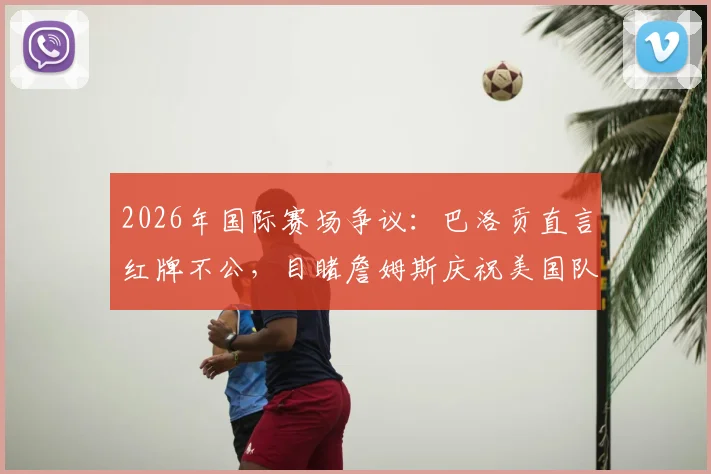 2026年国际赛场争议:巴洛贡直言红牌不公,目睹詹姆斯庆祝美国队称太梦幻