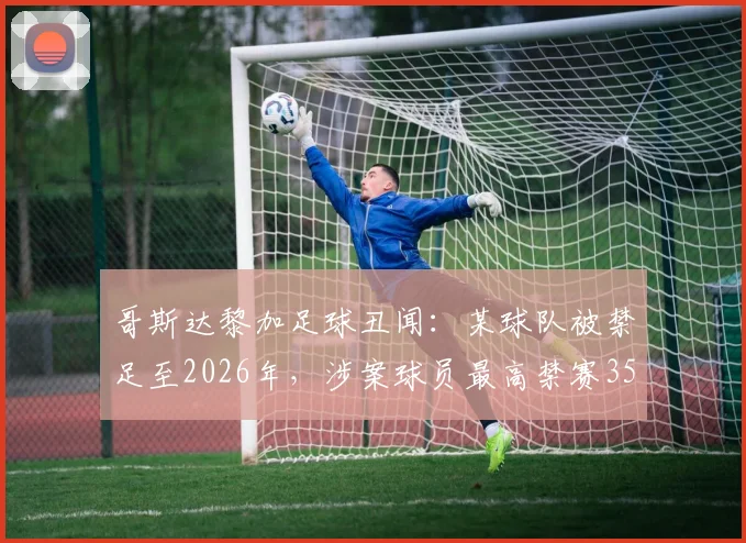 哥斯达黎加足球丑闻:某球队被禁足至2026年,涉案球员最高禁赛35年,操纵比赛细节曝光