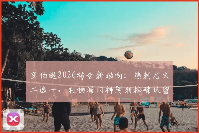 罗伯逊2026转会新动向：热刺尤文二选一，利物浦门神阿利松确认留队消息解读