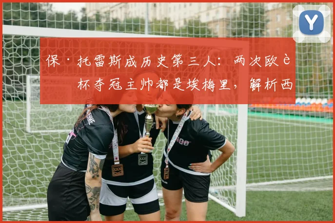 保·托雷斯成历史第三人：两次欧联杯夺冠主帅都是埃梅里，解析西班牙后卫的夺冠之路