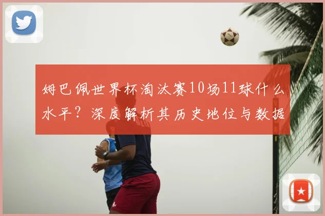 姆巴佩世界杯淘汰赛10场11球什么水平?深度解析其历史地位与数据