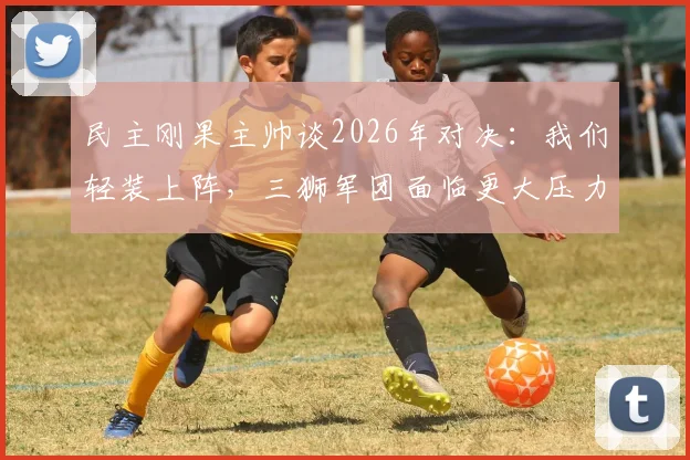 民主刚果主帅谈2026年对决：我们轻装上阵，三狮军团面临更大压力
