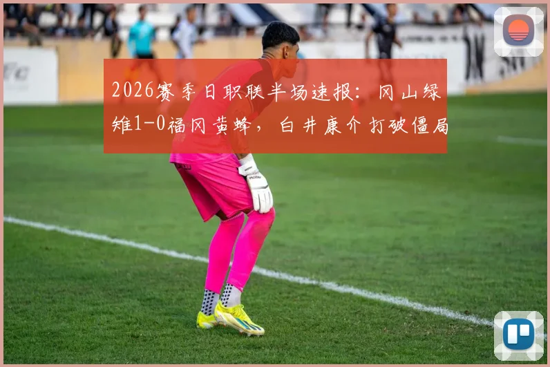 2026赛季日职联半场速报：冈山绿雉1-0福冈黄蜂，白井康介打破僵局关键进球解析与战术复盘
