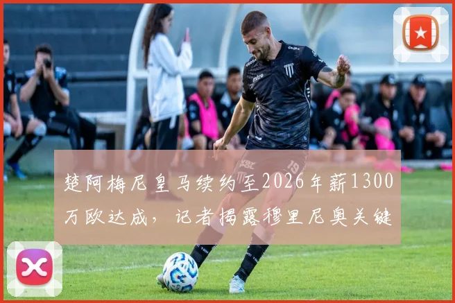 楚阿梅尼皇马续约至2026年薪1300万欧达成,记者揭露穆里尼奥关键介入细节与幕后过程