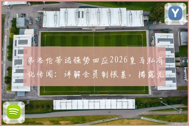 弗洛伦蒂诺强势回应2026皇马私有化传闻：详解会员制根基，揭露无知与欺骗背后的俱乐部真相