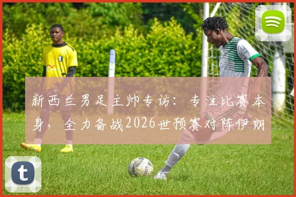 新西兰男足主帅专访:专注比赛本身,全力备战2026世预赛对阵伊朗关键战