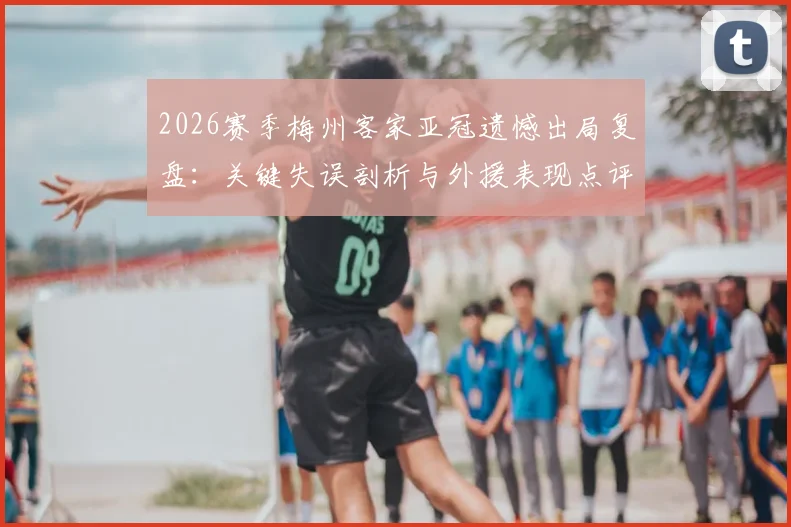 2026赛季梅州客家亚冠遗憾出局复盘：关键失误剖析与外援表现点评，队内青训小将未来可期