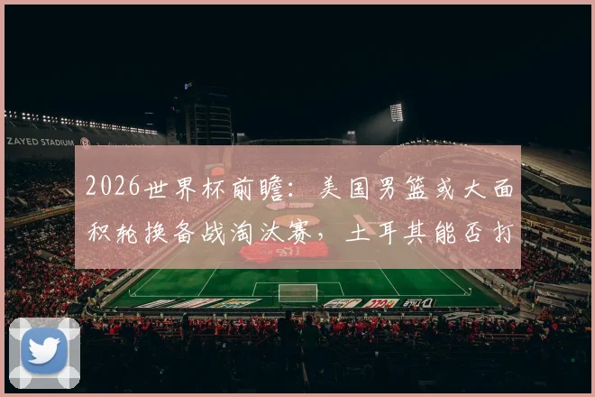 2026世界杯前瞻:美国男篮或大面积轮换备战淘汰赛,土耳其能否打出尊严之战?附双方历史交锋深度解读
